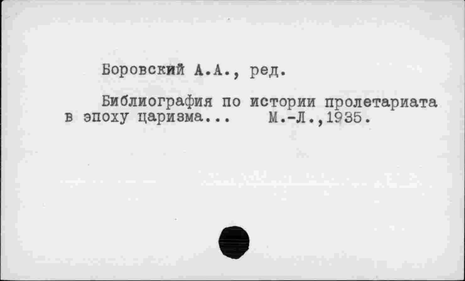 ﻿Боровский А.А., ред.
Библиография по истории пролетариата в эпоху царизма...	М.-Л.,1935.